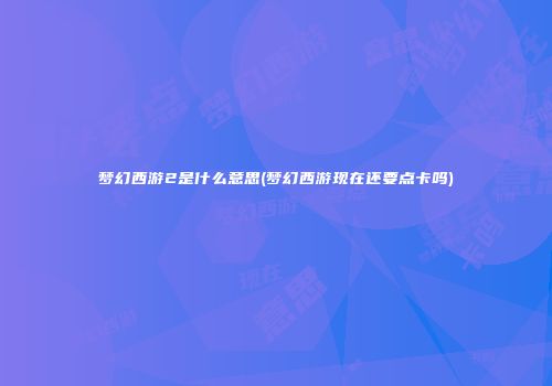 梦幻西游2是什么意思(梦幻西游现在还要点卡吗)