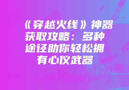 《穿越火线》神器获取攻略：多种途径助你轻松拥有心仪武器