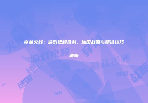 穿越火线：游戏视频录制、地图战略与精准技巧解析