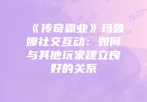 《传奇霸业》玛鲁娜社交互动:如何与其他玩家建立良好的关系