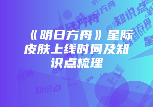 《明日方舟》星际皮肤上线时间及知识点梳理