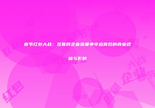 春节红包大战：互联网企业流量争夺战背后的商业逻辑与影响