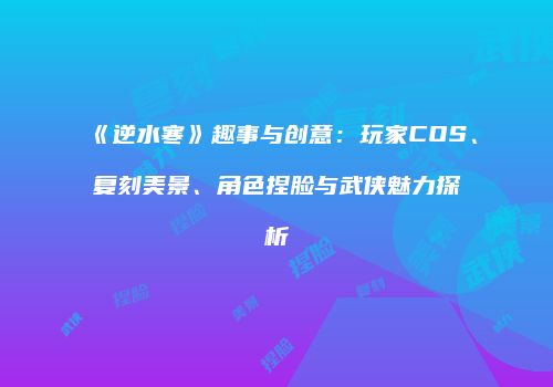 《逆水寒》趣事与创意：玩家COS、复刻美景、角色捏脸与武侠魅力探析