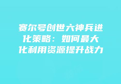 赛尔号创世六神兵进化策略：如何最大化利用资源提升战力