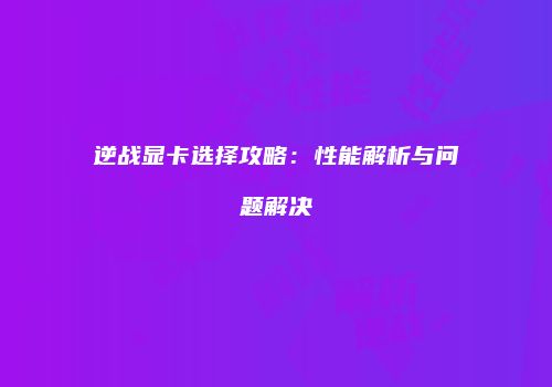 逆战显卡选择攻略：性能解析与问题解决