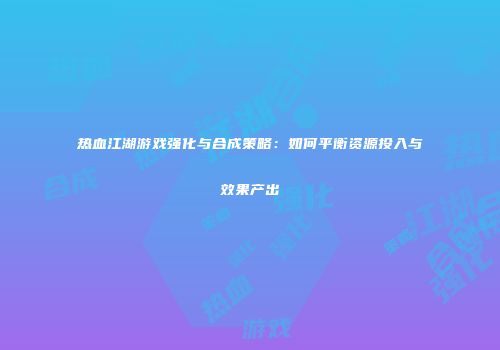 热血江湖游戏强化与合成策略：如何平衡资源投入与效果产出
