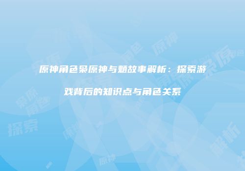 原神角色枭原神与魈故事解析：探索游戏背后的知识点与角色关系