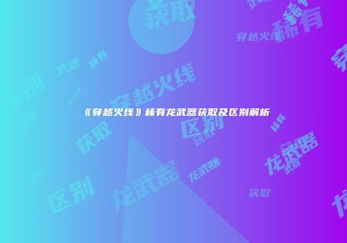 《穿越火线》稀有龙武器获取及区别解析