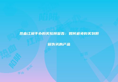 热血江湖手办购买陷阱警告：如何避免购买到假冒伪劣的产品