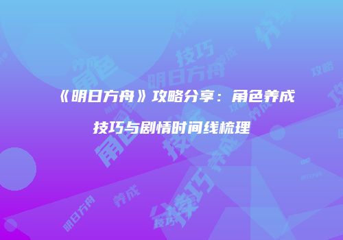 《明日方舟》攻略分享：角色养成技巧与剧情时间线梳理