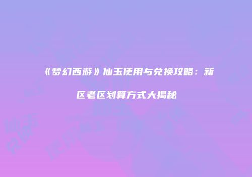 《梦幻西游》仙玉使用与兑换攻略：新区老区划算方式大揭秘