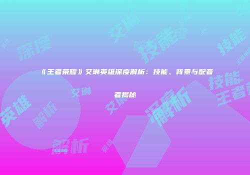 《王者荣耀》艾琳英雄深度解析：技能、背景与配音者揭秘
