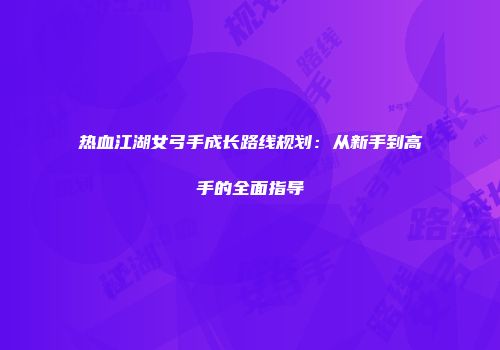 热血江湖女弓手成长路线规划：从新手到高手的全面指导