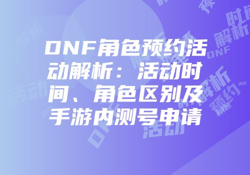 DNF角色预约活动解析：活动时间、角色区别及手游内测号申请