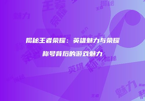 揭秘王者荣耀：英雄魅力与荣耀称号背后的游戏魅力