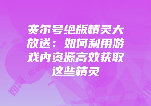 赛尔号绝版精灵大放送：如何利用游戏内资源高效获取这些精灵
