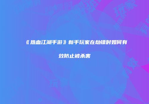 《热血江湖手游》新手玩家在劫镖时如何有效防止被杀害