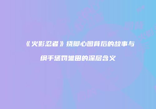 《火影忍者》挠脚心图背后的故事与纲手惩罚雏田的深层含义