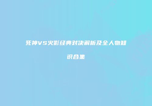 死神VS火影经典对决解析及全人物知识合集
