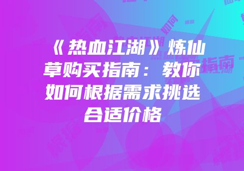 《热血江湖》炼仙草购买指南：教你如何根据需求挑选合适价格
