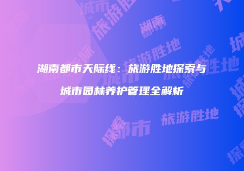 湖南都市天际线：旅游胜地探索与城市园林养护管理全解析