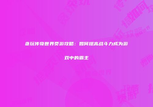 贪玩传奇世界页游攻略：如何提高战斗力成为游戏中的霸主