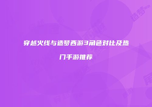 穿越火线与造梦西游3角色对比及热门手游推荐