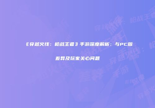 《穿越火线：枪战王者》手游深度解析：与PC版差异及玩家关心问题