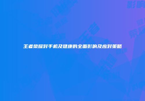 王者荣耀对手机及健康的全面影响及应对策略