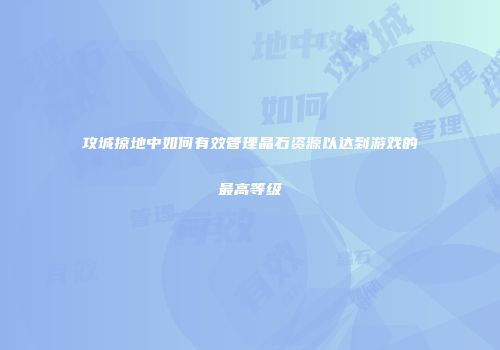 攻城掠地中如何有效管理晶石资源以达到游戏的最高等级