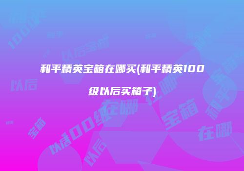 和平精英宝箱在哪买(和平精英100级以后买箱子)