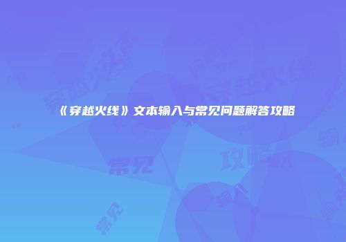 《穿越火线》文本输入与常见问题解答攻略