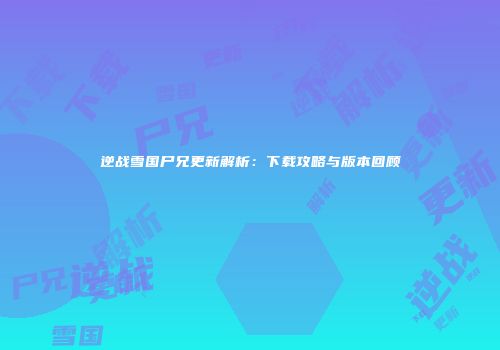 逆战雪国尸兄更新解析：下载攻略与版本回顾