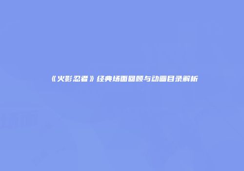 《火影忍者》经典场面回顾与动画目录解析