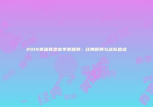2019英雄联盟春季赛回顾：经典瞬间与战队盘点