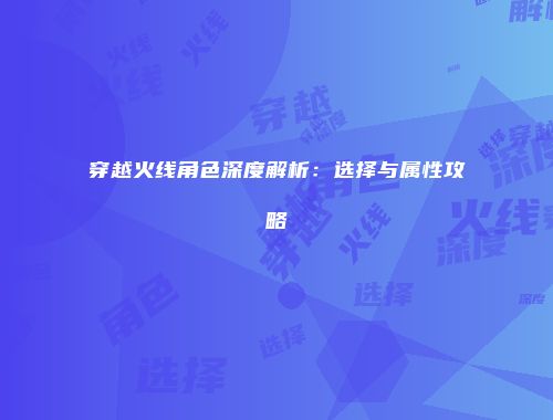 穿越火线角色深度解析：选择与属性攻略