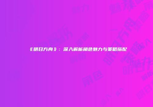 《明日方舟》：深入解析角色魅力与策略搭配