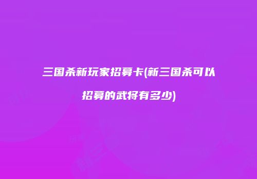 三国杀新玩家招募卡(新三国杀可以招募的武将有多少)
