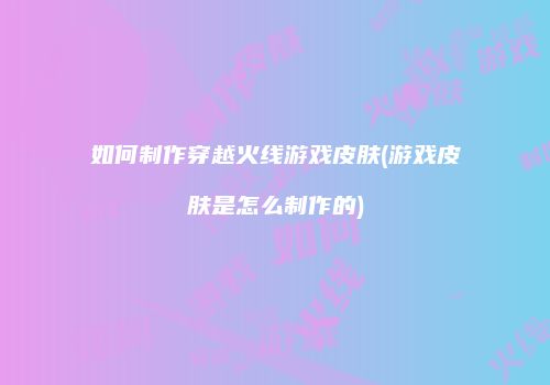 如何制作穿越火线游戏皮肤(游戏皮肤是怎么制作的)