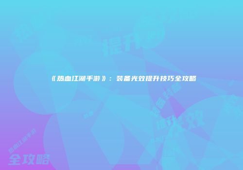 《热血江湖手游》：装备光效提升技巧全攻略