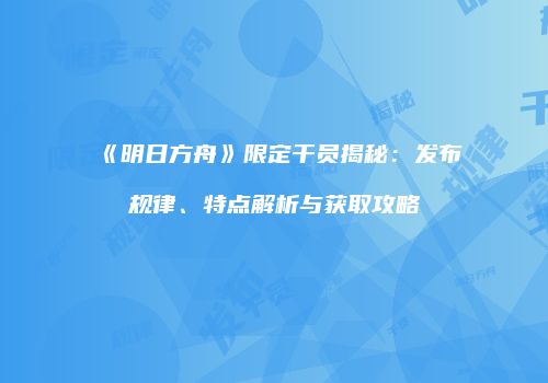 《明日方舟》限定干员揭秘：发布规律、特点解析与获取攻略