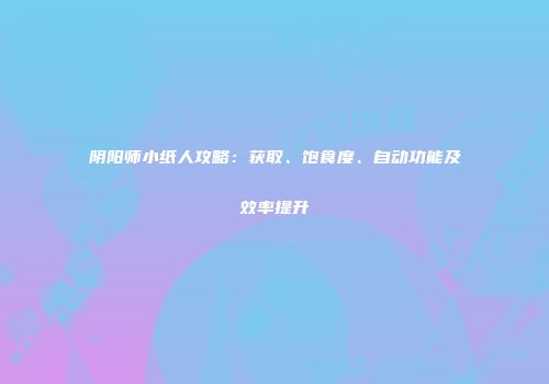 阴阳师小纸人攻略：获取、饱食度、自动功能及效率提升