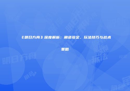 《明日方舟》深度解析：角色设定、玩法技巧与战术策略