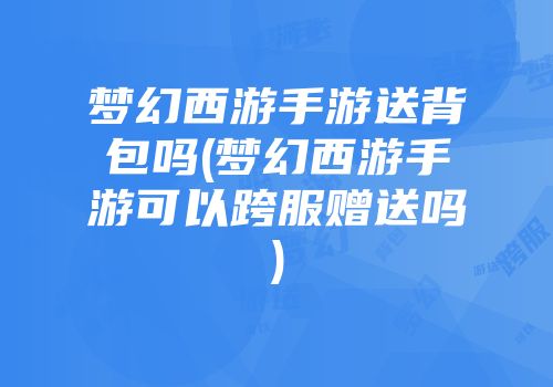 梦幻西游手游送背包吗(梦幻西游手游可以跨服赠送吗)