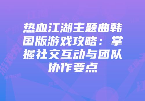 热血江湖主题曲韩国版游戏攻略：掌握社交互动与团队协作要点