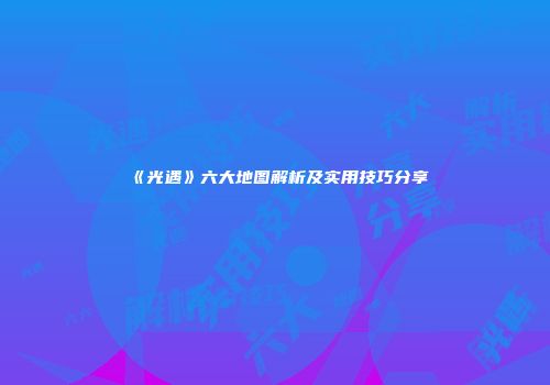 《光遇》六大地图解析及实用技巧分享