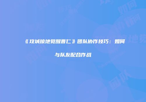 《攻城掠地觉醒曹仁》团队协作技巧：如何与队友配合作战