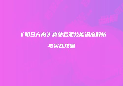 《明日方舟》森蚺岩泥技能深度解析与实战攻略