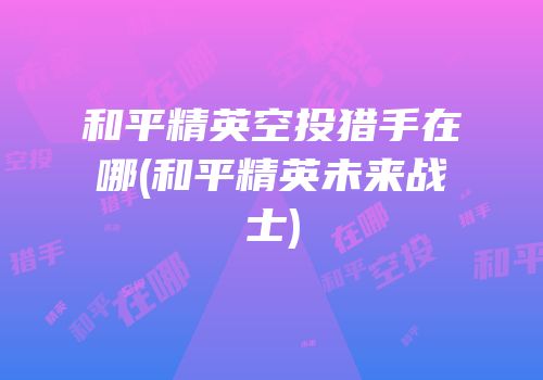 和平精英空投猎手在哪(和平精英未来战士)