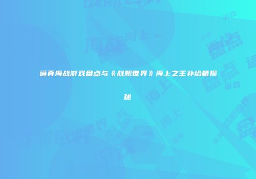 逼真海战游戏盘点与《战舰世界》海上之王补给箱揭秘